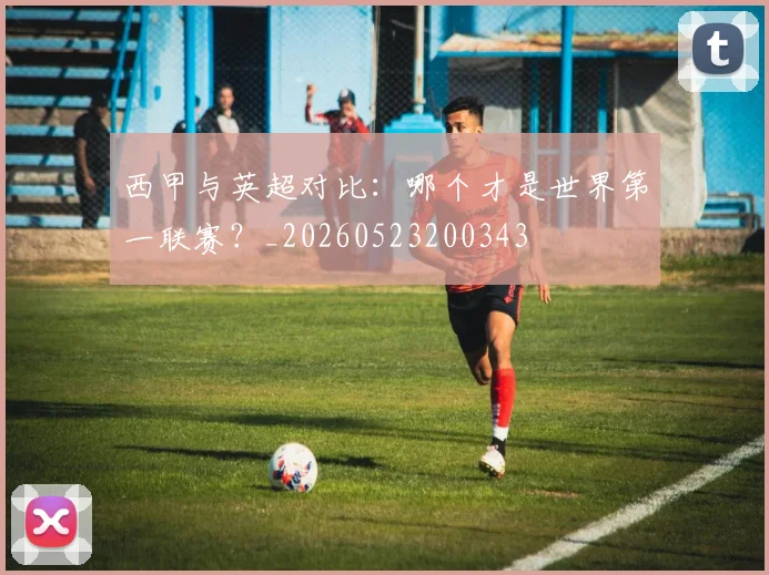 西甲与英超对比：哪个才是世界第一联赛？_20260523200343