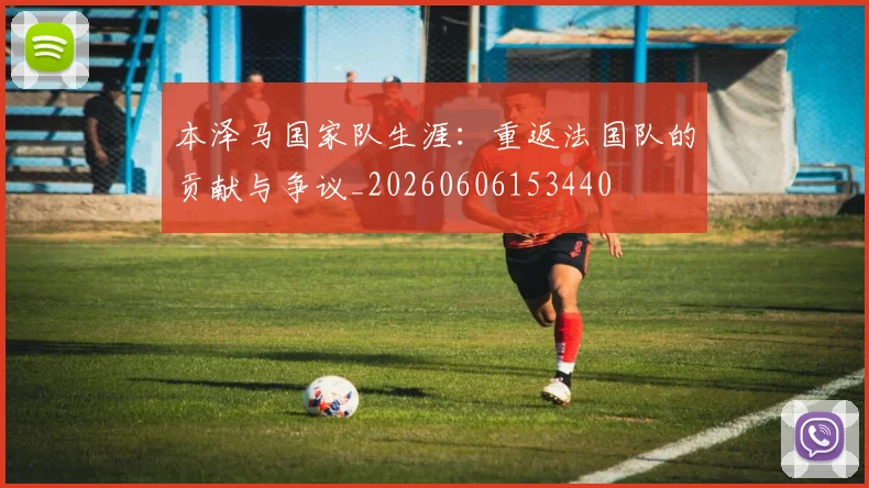 本泽马国家队生涯：重返法国队的贡献与争议_20260606153440
